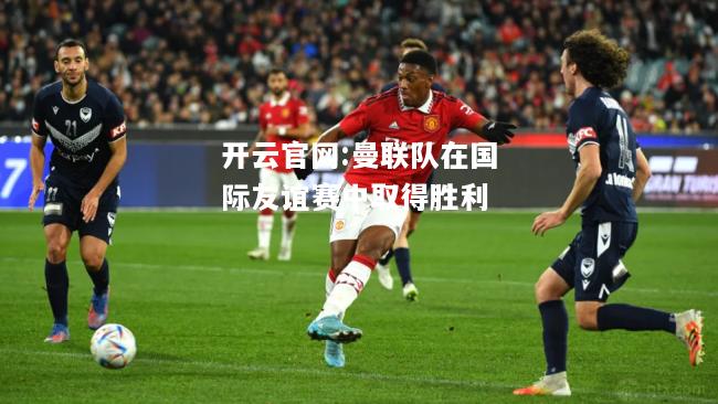 开云官网:曼联队在国际友谊赛中取得胜利