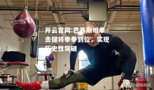 开云官网:巴基斯坦拳击健将拳拳到位，实现历史性突破