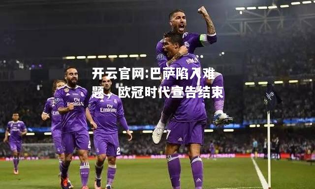 开云官网:巴萨陷入难题，欧冠时代宣告结束