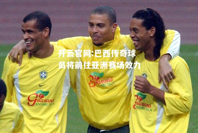 开云官网:巴西传奇球员将前往亚洲赛场效力