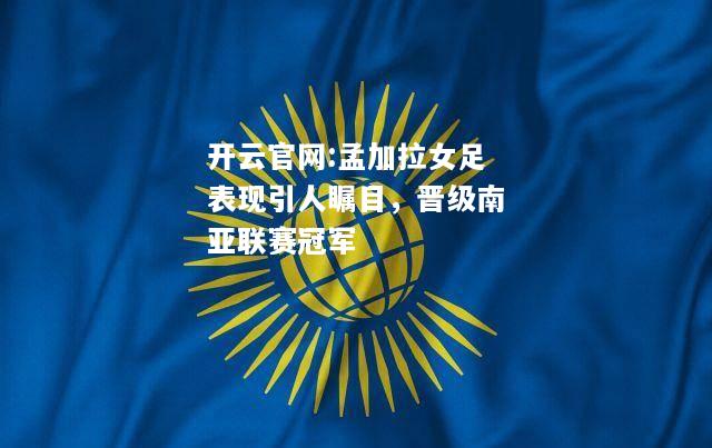 开云官网:孟加拉女足表现引人瞩目，晋级南亚联赛冠军