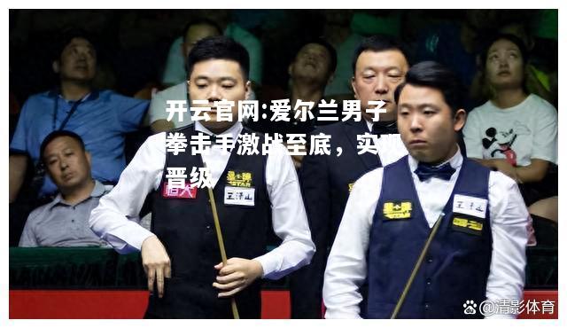 开云官网:爱尔兰男子拳击手激战至底，实现晋级