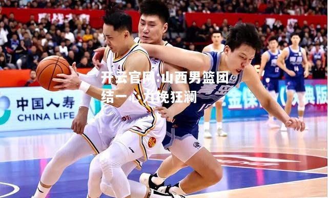 开云官网:山西男篮团结一心力挽狂澜