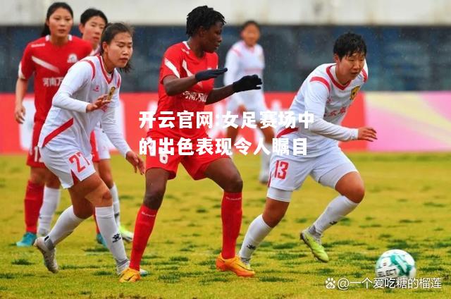 开云官网:女足赛场中的出色表现令人瞩目