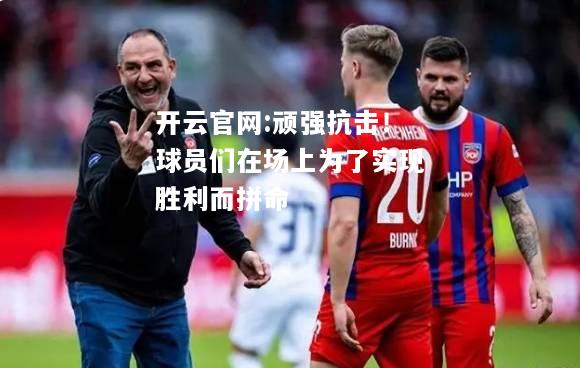 开云官网:顽强抗击！球员们在场上为了实现胜利而拼命
