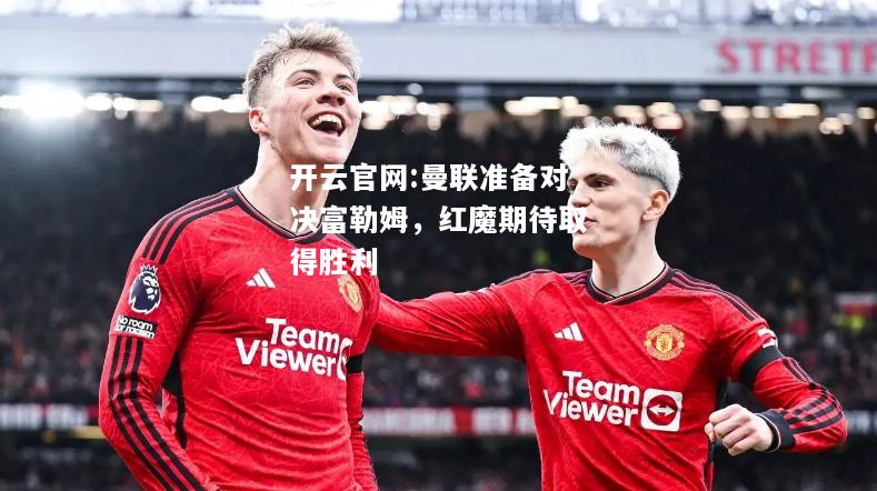 开云官网:曼联准备对决富勒姆，红魔期待取得胜利