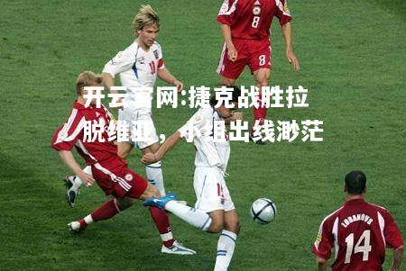 开云官网:捷克战胜拉脱维亚，小组出线渺茫