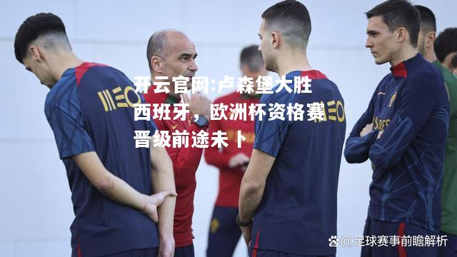 开云官网:卢森堡大胜西班牙，欧洲杯资格赛晋级前途未卜
