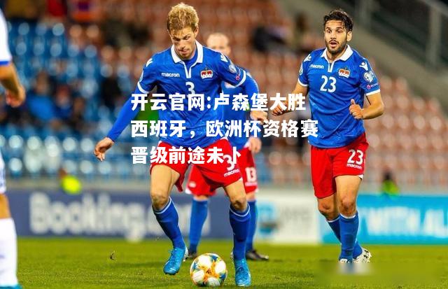 开云官网:卢森堡大胜西班牙，欧洲杯资格赛晋级前途未卜