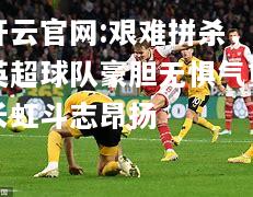 开云官网:艰难拼杀，英超球队豪胆无惧气贯长虹斗志昂扬