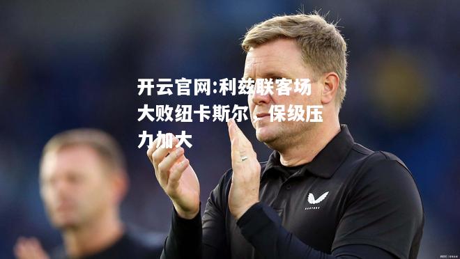开云官网:利兹联客场大败纽卡斯尔，保级压力加大