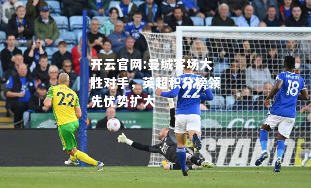 开云官网:曼城客场大胜对手，英超积分榜领先优势扩大