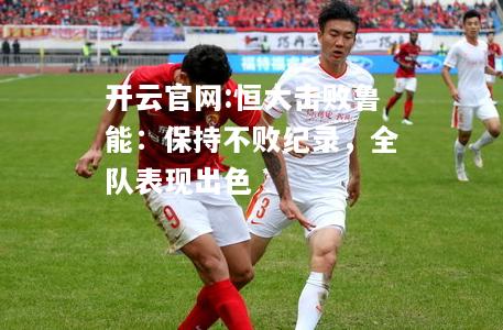 开云官网:恒大击败鲁能：保持不败纪录，全队表现出色