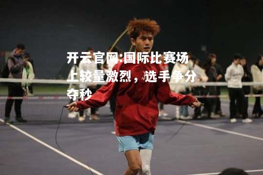开云官网:国际比赛场上较量激烈，选手争分夺秒