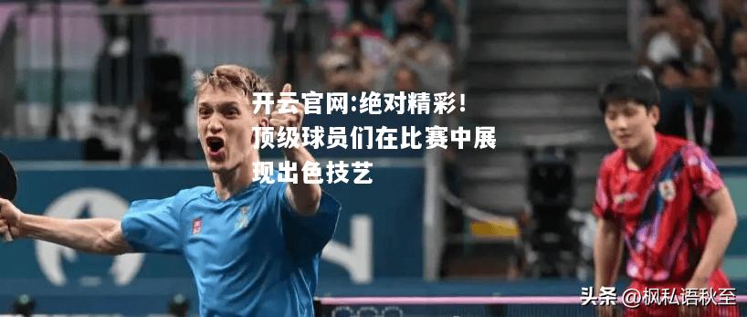 开云官网:绝对精彩！顶级球员们在比赛中展现出色技艺
