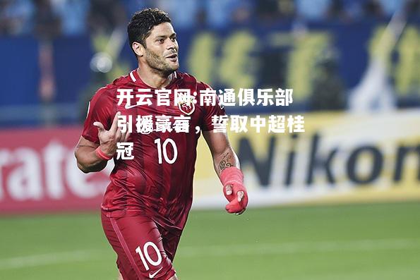 开云官网:南通俱乐部引援豪言，誓取中超桂冠