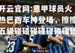 开云官网:意甲球员火热巴西车神登场，擦擦五级碰碰碰碰碰碰碰碰