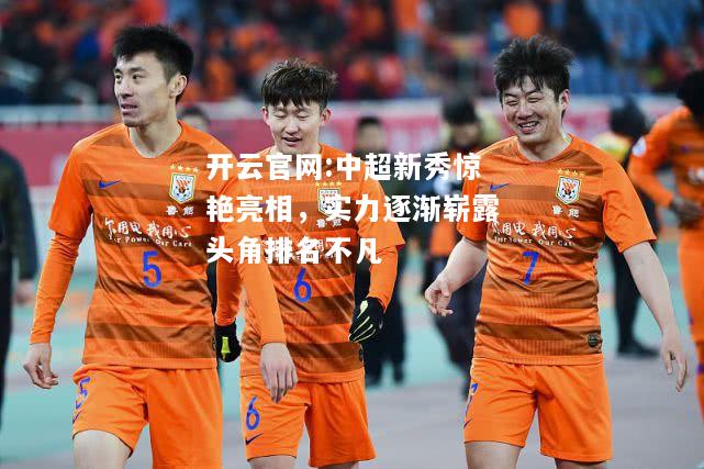 开云官网:中超新秀惊艳亮相，实力逐渐崭露头角排名不凡