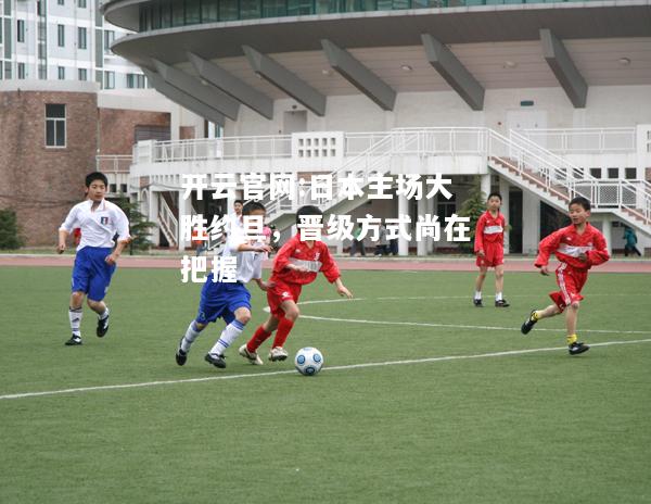 开云官网:日本主场大胜约旦，晋级方式尚在把握