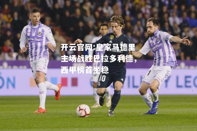 开云官网:皇家马德里主场战胜巴拉多利德，西甲榜首坐稳