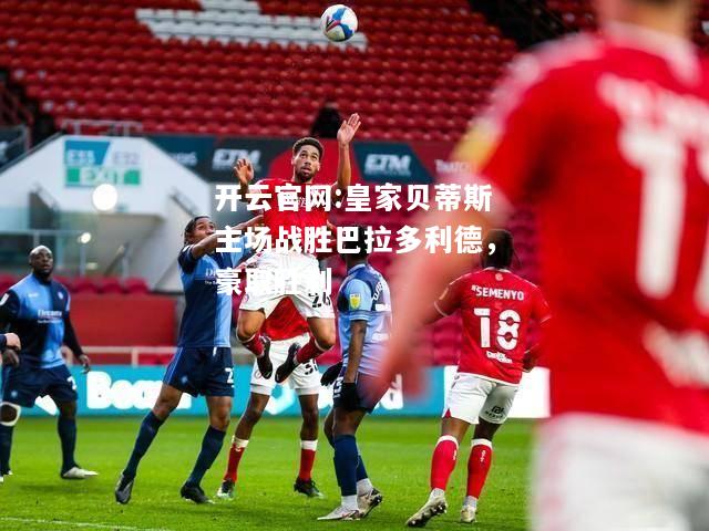 开云官网:皇家贝蒂斯主场战胜巴拉多利德，豪取胜利