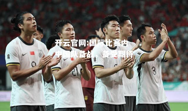 开云官网:国际比赛内中国队备战，备受期待