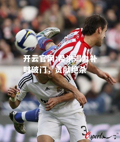 开云官网:希洪竭力补时破门，贡献绝杀