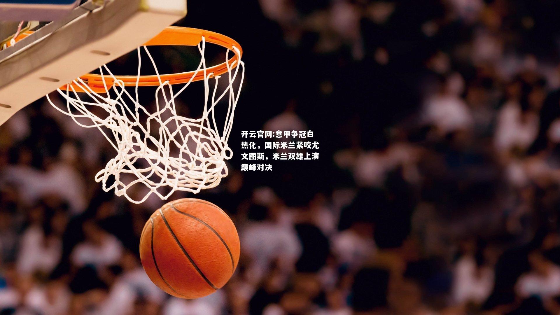 开云官网:意甲争冠白热化，国际米兰紧咬尤文图斯，米兰双雄上演巅峰对决